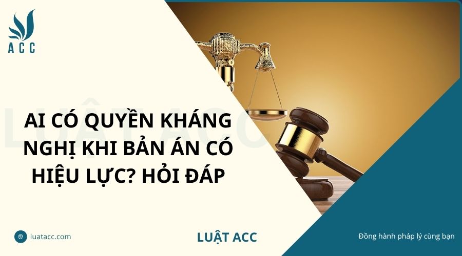 Ai có quyền kháng nghị khi bản án có hiệu lực? Hỏi đáp