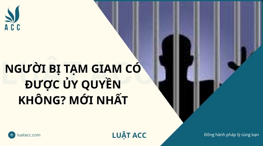 Người bị tạm giam có được ủy quyền không? Mới nhất